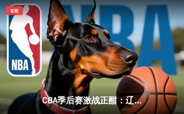 CBA季后赛激战正酣：辽宁本钢加时险胜浙江广厦，赵继伟关键三分定乾坤