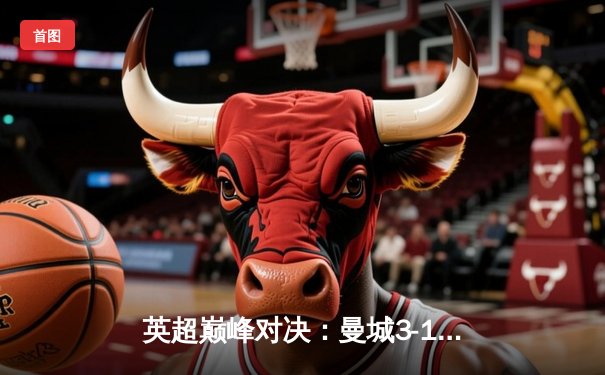 英超巅峰对决：曼城3-1逆转曼联，哈兰德双响锁定胜局