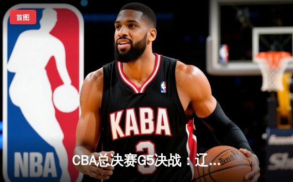 CBA总决赛G5决战：辽宁本钢加时险胜广东宏远，成功卫冕总冠军
