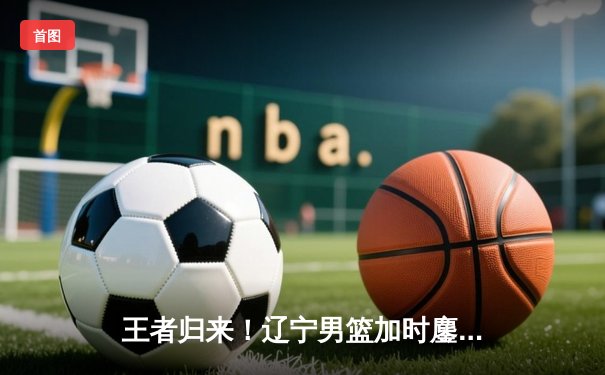 王者归来！辽宁男篮加时鏖战力克广东，总决赛2-0领先