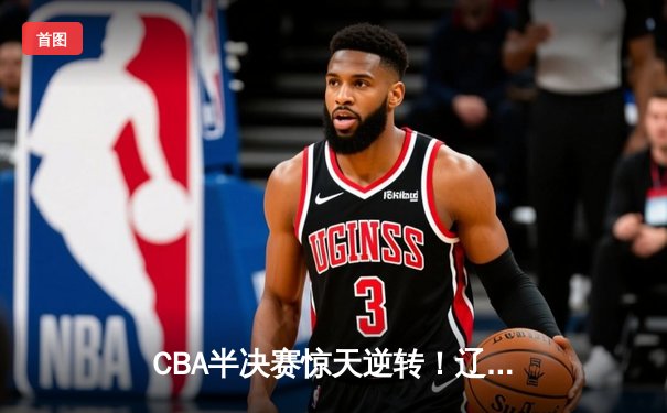 CBA半决赛惊天逆转！辽宁本钢加时险胜广东宏远总分2-1领先