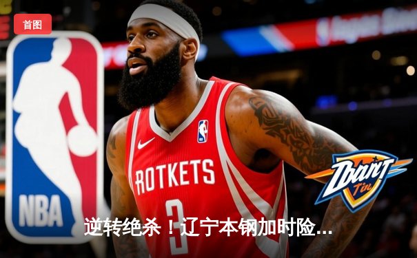 逆转绝杀！辽宁本钢加时险胜广东东莞大益，赵继伟35分创生涯新高