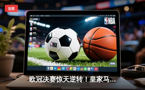 欧冠决赛惊天逆转！皇家马德里加时赛3-2绝杀拜仁慕尼黑